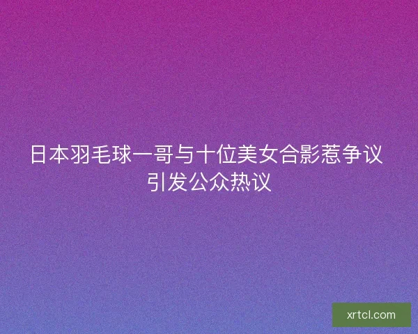 日本羽毛球一哥与十位美女合影惹争议 引发公众热议