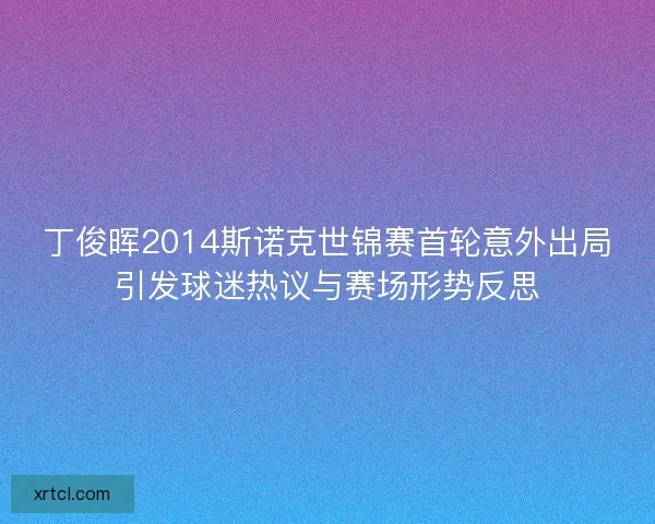 丁俊晖2014斯诺克世锦赛首轮意外出局引发球迷热议与赛场形势反思