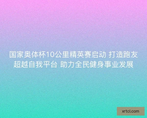 国家奥体杯10公里精英赛启动 打造跑友超越自我平台 助力全民健身事业发展