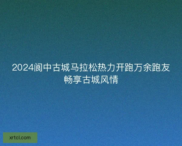 2024阆中古城马拉松热力开跑万余跑友畅享古城风情