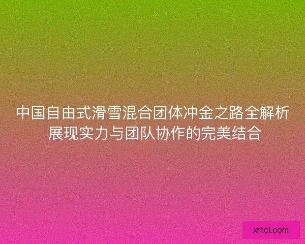 中国自由式滑雪混合团体冲金之路全解析 展现实力与团队协作的完美结合