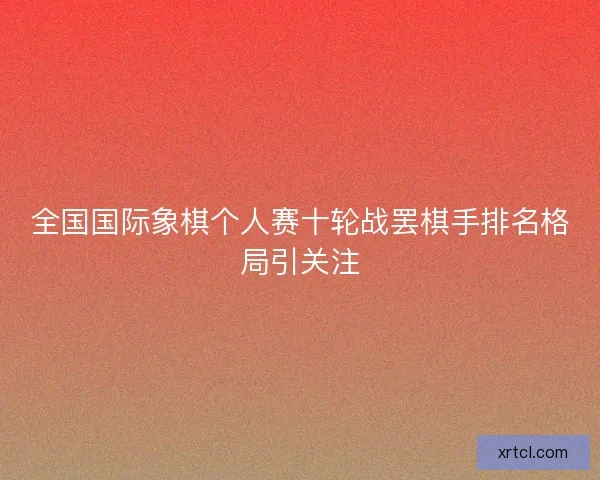 全国国际象棋个人赛十轮战罢棋手排名格局引关注