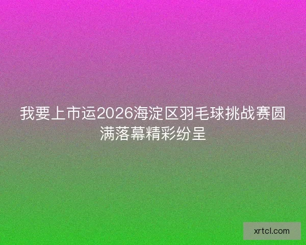 我要上市运2026海淀区羽毛球挑战赛圆满落幕精彩纷呈