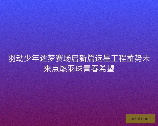 羽动少年逐梦赛场启新篇选星工程蓄势未来点燃羽球青春希望