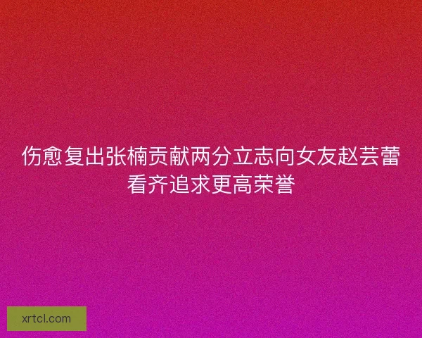 伤愈复出张楠贡献两分立志向女友赵芸蕾看齐追求更高荣誉