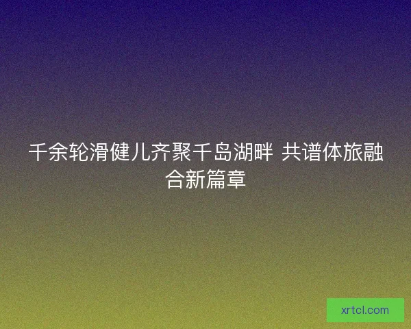 千余轮滑健儿齐聚千岛湖畔 共谱体旅融合新篇章