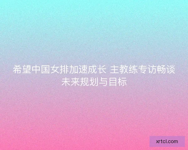 希望中国女排加速成长 主教练专访畅谈未来规划与目标