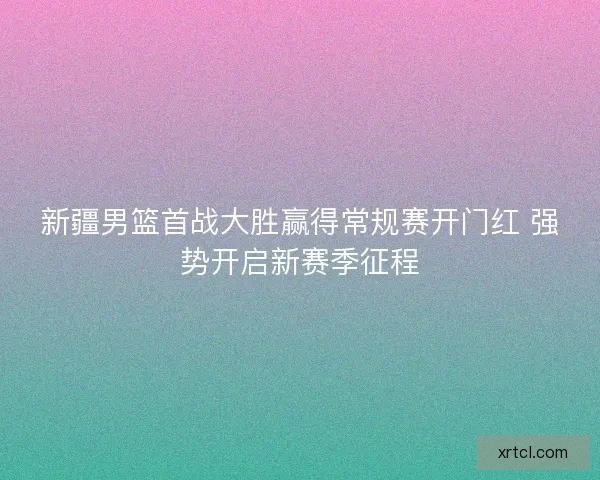 新疆男篮首战大胜赢得常规赛开门红 强势开启新赛季征程