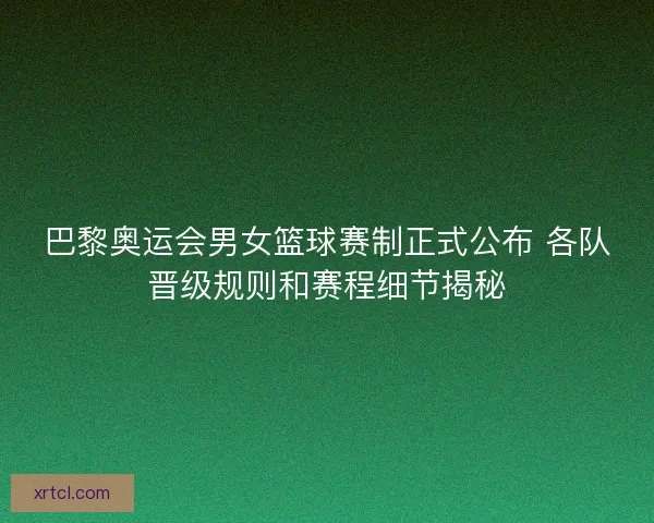 巴黎奥运会男女篮球赛制正式公布 各队晋级规则和赛程细节揭秘