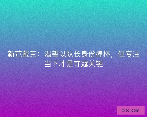 新范戴克：渴望以队长身份捧杯，但专注当下才是夺冠关键
