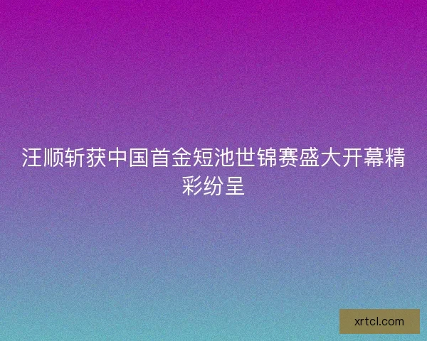 汪顺斩获中国首金短池世锦赛盛大开幕精彩纷呈
