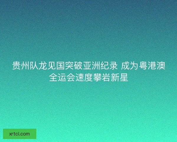 贵州队龙见国突破亚洲纪录 成为粤港澳全运会速度攀岩新星