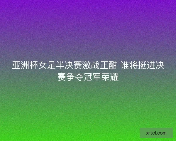 亚洲杯女足半决赛激战正酣 谁将挺进决赛争夺冠军荣耀