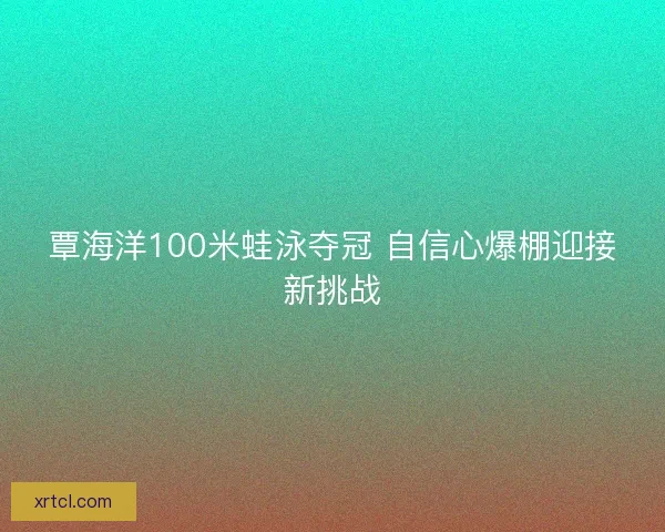 覃海洋100米蛙泳夺冠 自信心爆棚迎接新挑战