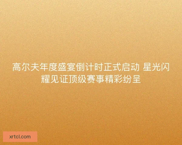 高尔夫年度盛宴倒计时正式启动 星光闪耀见证顶级赛事精彩纷呈