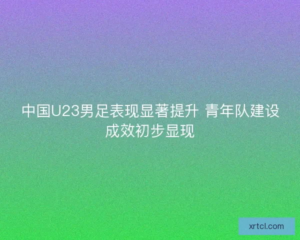 中国U23男足表现显著提升 青年队建设成效初步显现