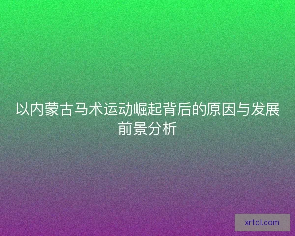 以内蒙古马术运动崛起背后的原因与发展前景分析 以内蒙古马术运动崛起背后的原因与发展前景分析