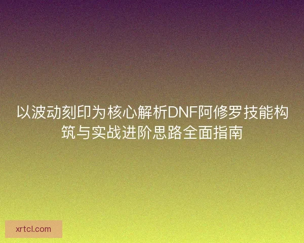 以波动刻印为核心解析DNF阿修罗技能构筑与实战进阶思路全面指南