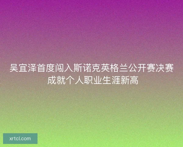 吴宜泽首度闯入斯诺克英格兰公开赛决赛 成就个人职业生涯新高