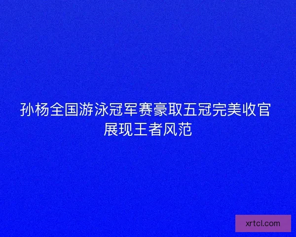 孙杨全国游泳冠军赛豪取五冠完美收官 展现王者风范
