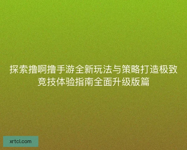 探索撸啊撸手游全新玩法与策略打造极致竞技体验指南全面升级版篇