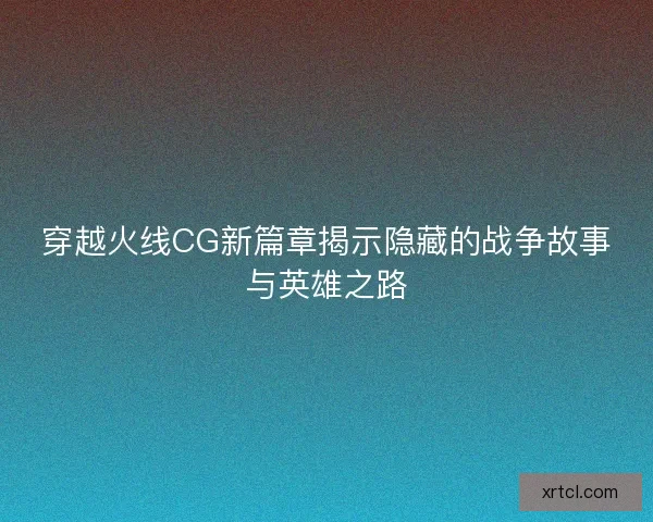穿越火线CG新篇章揭示隐藏的战争故事与英雄之路