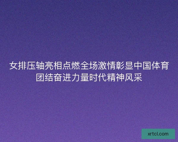 女排压轴亮相点燃全场激情彰显中国体育团结奋进力量时代精神风采