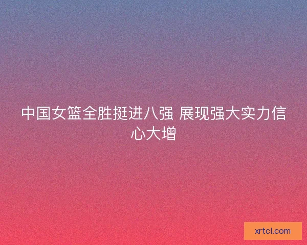 中国女篮全胜挺进八强 展现强大实力信心大增