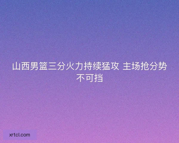 山西男篮三分火力持续猛攻 主场抢分势不可挡