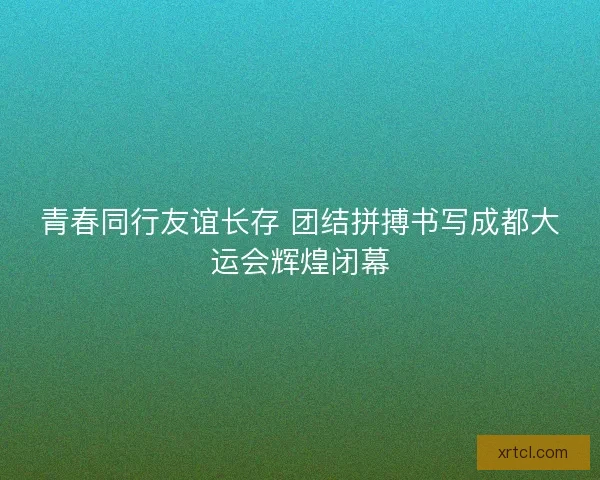 青春同行友谊长存 团结拼搏书写成都大运会辉煌闭幕