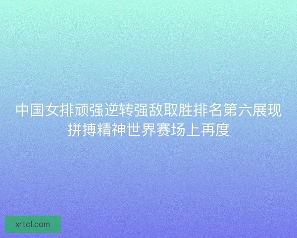 中国女排顽强逆转强敌取胜排名第六展现拼搏精神世界赛场上再度