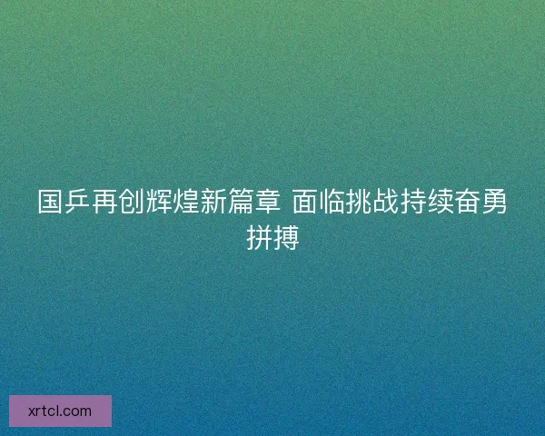 国乒再创辉煌新篇章 面临挑战持续奋勇拼搏