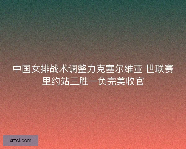 中国女排战术调整力克塞尔维亚 世联赛里约站三胜一负完美收官