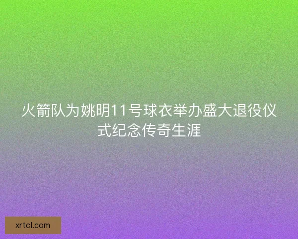 火箭队为姚明11号球衣举办盛大退役仪式纪念传奇生涯